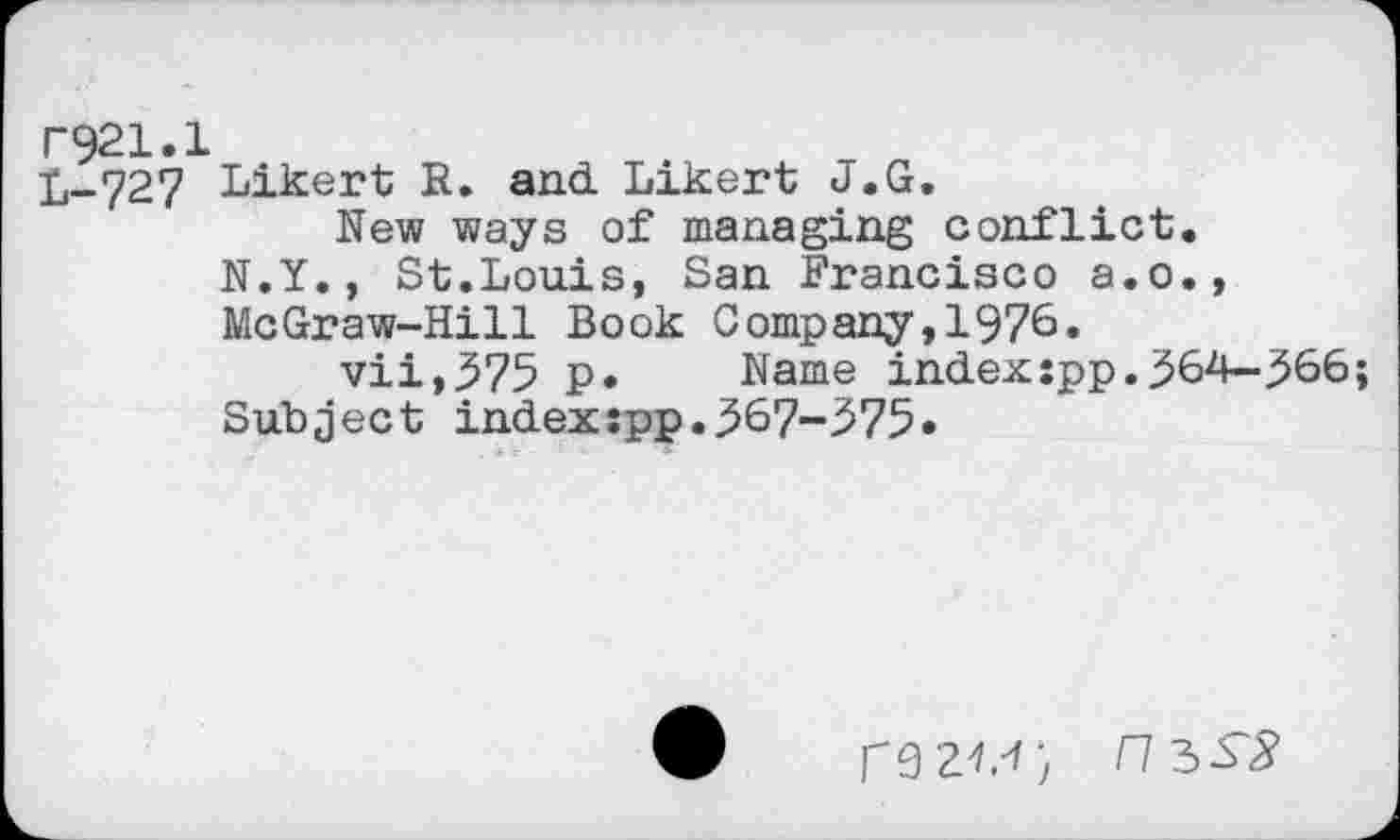 ﻿F921.1
L-727 Likert R. and Likert J.G.
Rew ways of managing conflict.
N.Y., St.Louis, San Francisco a.o., McGraw-Hill Book Company,1976.
vii,375 p. Name index:pp.364—366;
Subject index:pp.367-375»
rezt'ij